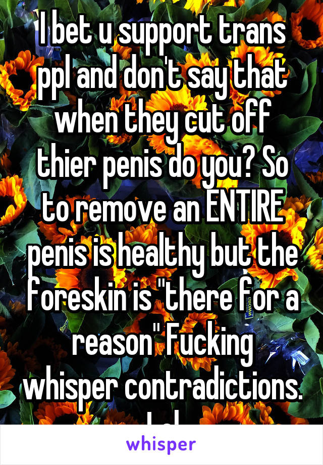  I bet u support trans ppl and don't say that when they cut off thier penis do you? So to remove an ENTIRE penis is healthy but the foreskin is "there for a reason" Fucking whisper contradictions. Lol