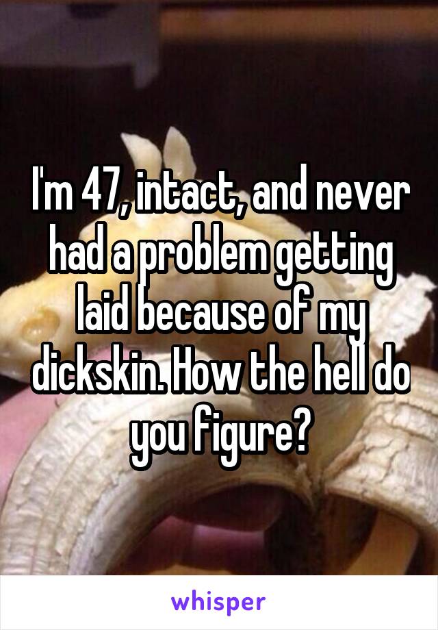 I'm 47, intact, and never had a problem getting laid because of my dickskin. How the hell do you figure?