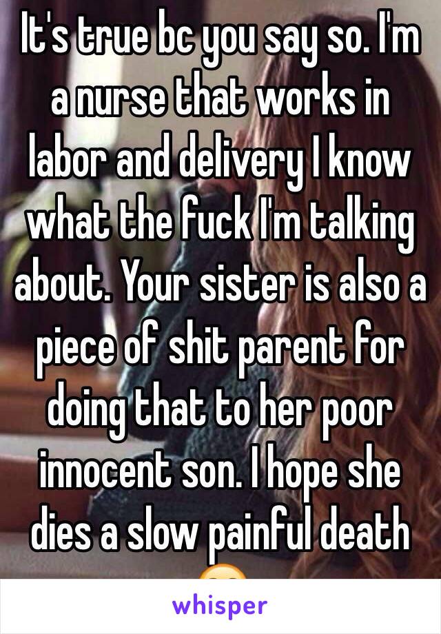 It's true bc you say so. I'm a nurse that works in labor and delivery I know what the fuck I'm talking about. Your sister is also a piece of shit parent for doing that to her poor innocent son. I hope she dies a slow painful death ☺️