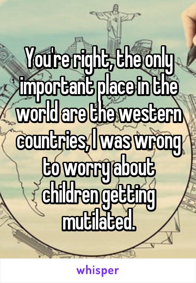 You're right, the only important place in the world are the western countries, I was wrong to worry about children getting mutilated.