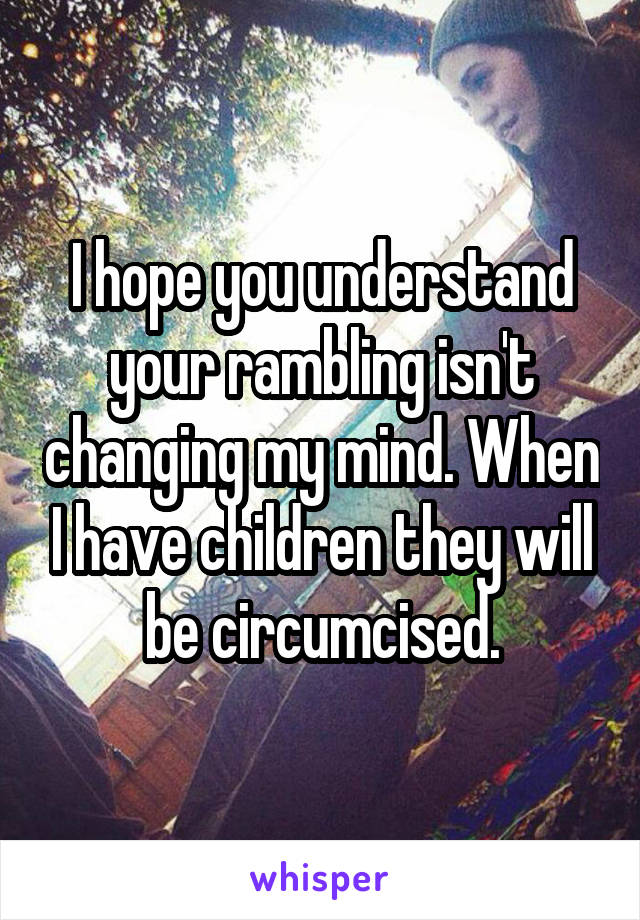 I hope you understand your rambling isn't changing my mind. When I have children they will be circumcised.