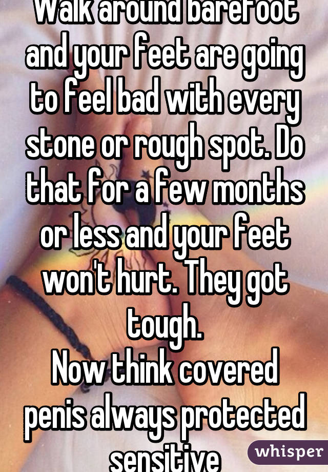 Walk around barefoot and your feet are going to feel bad with every stone or rough spot. Do that for a few months or less and your feet won't hurt. They got tough.
Now think covered penis always protected  sensitive 