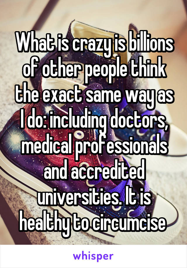 What is crazy is billions of other people think the exact same way as I do: including doctors, medical professionals and accredited universities. It is healthy to circumcise 