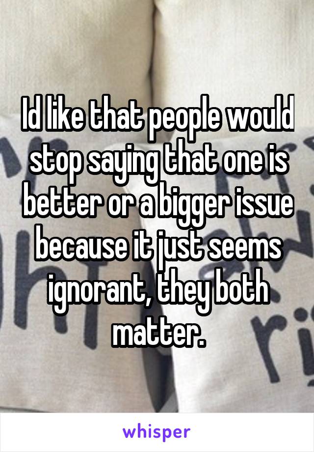 Id like that people would stop saying that one is better or a bigger issue because it just seems ignorant, they both matter.