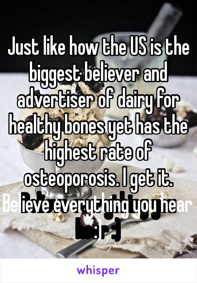 Just like how the US is the biggest believer and advertiser of dairy for healthy bones yet has the highest rate of osteoporosis. I get it. Believe everything you hear :)