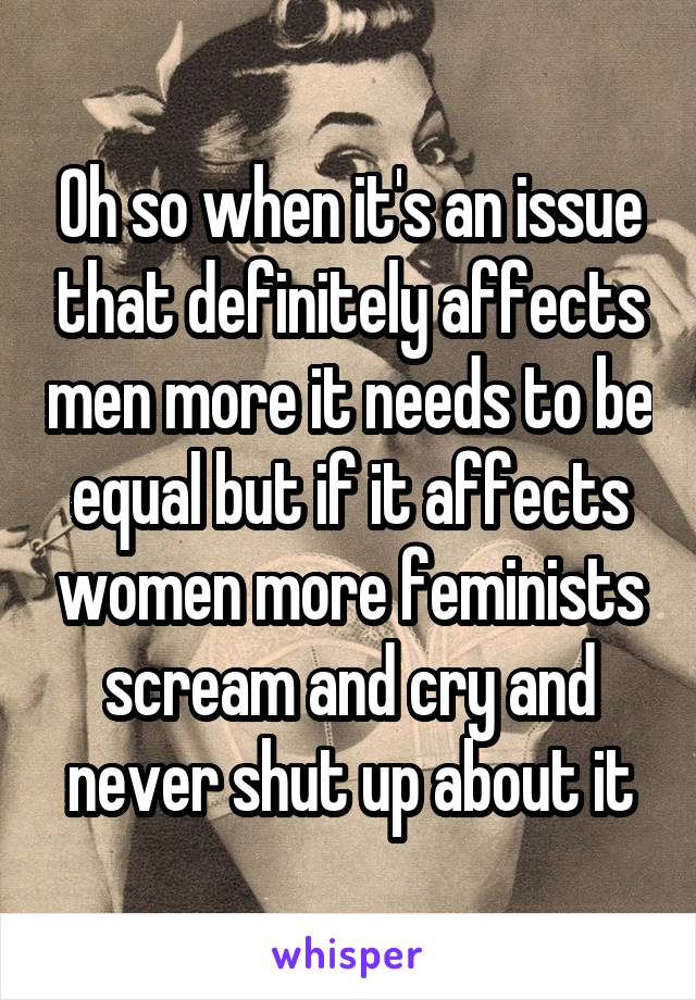 Oh so when it's an issue that definitely affects men more it needs to be equal but if it affects women more feminists scream and cry and never shut up about it