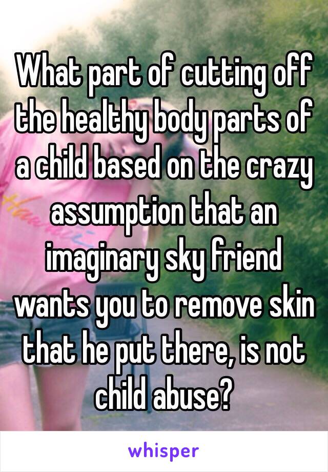 What part of cutting off the healthy body parts of a child based on the crazy assumption that an imaginary sky friend wants you to remove skin that he put there, is not child abuse? 