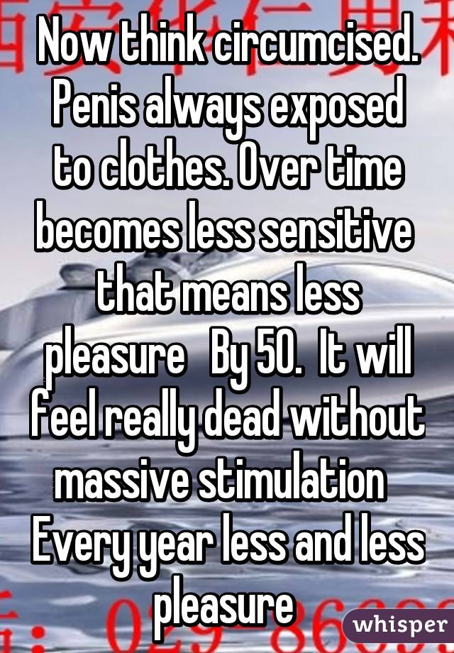 Now think circumcised. Penis always exposed to clothes. Over time becomes less sensitive  that means less pleasure   By 50.  It will feel really dead without massive stimulation   Every year less and less pleasure 