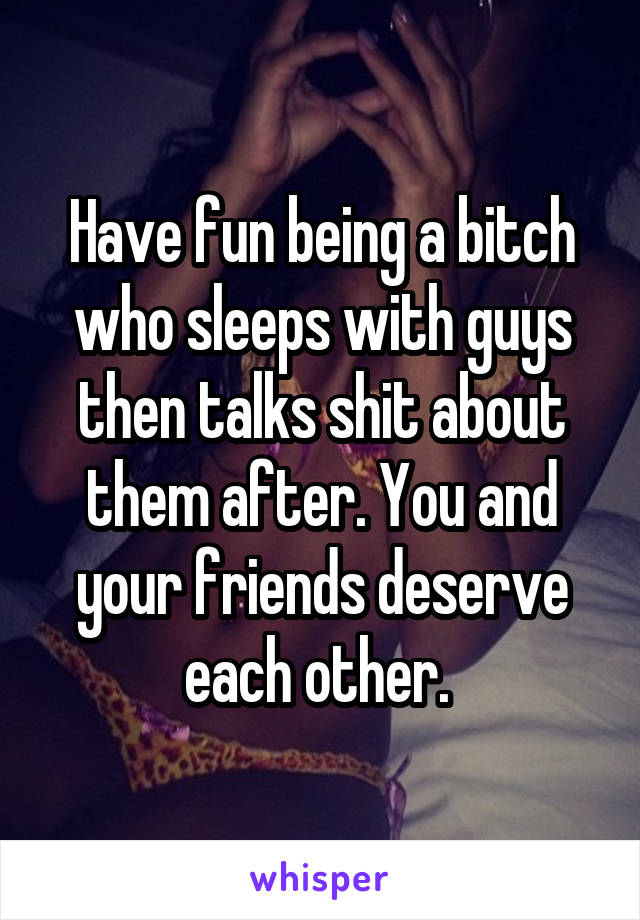 Have fun being a bitch who sleeps with guys then talks shit about them after. You and your friends deserve each other. 