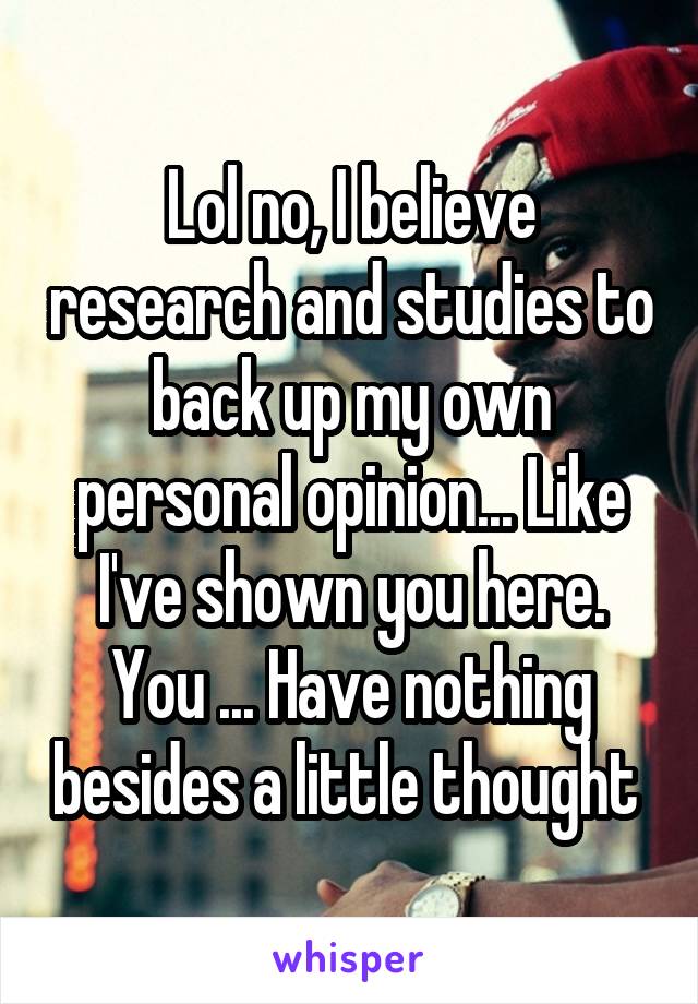 Lol no, I believe research and studies to back up my own personal opinion... Like I've shown you here. You ... Have nothing besides a little thought 