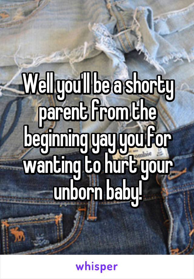 Well you'll be a shorty parent from the beginning yay you for wanting to hurt your unborn baby!