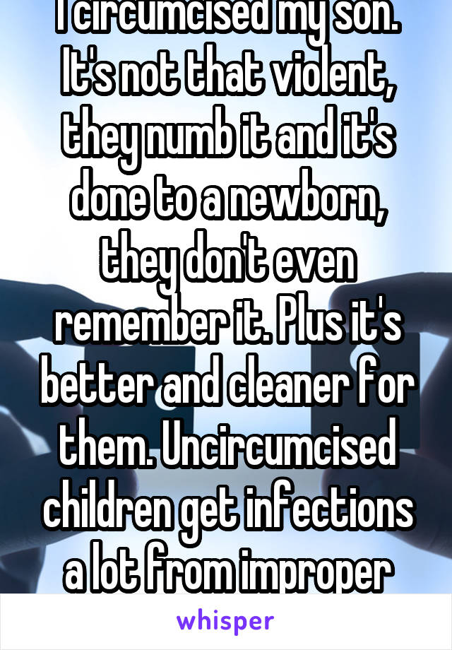 I circumcised my son. It's not that violent, they numb it and it's done to a newborn, they don't even remember it. Plus it's better and cleaner for them. Uncircumcised children get infections a lot from improper cleaning. 