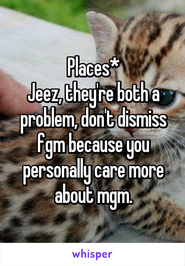 Places*
Jeez, they're both a problem, don't dismiss fgm because you personally care more about mgm.