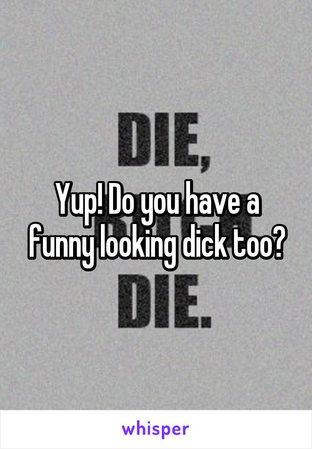 Yup! Do you have a funny looking dick too?