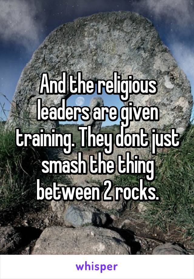 And the religious leaders are given training. They dont just smash the thing between 2 rocks.