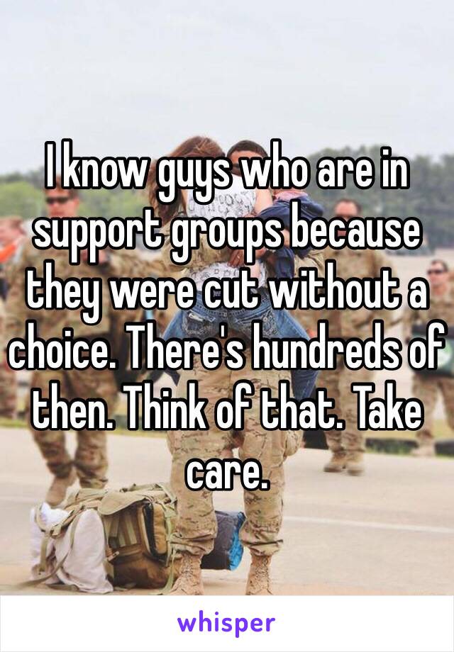 I know guys who are in support groups because they were cut without a choice. There's hundreds of then. Think of that. Take care. 