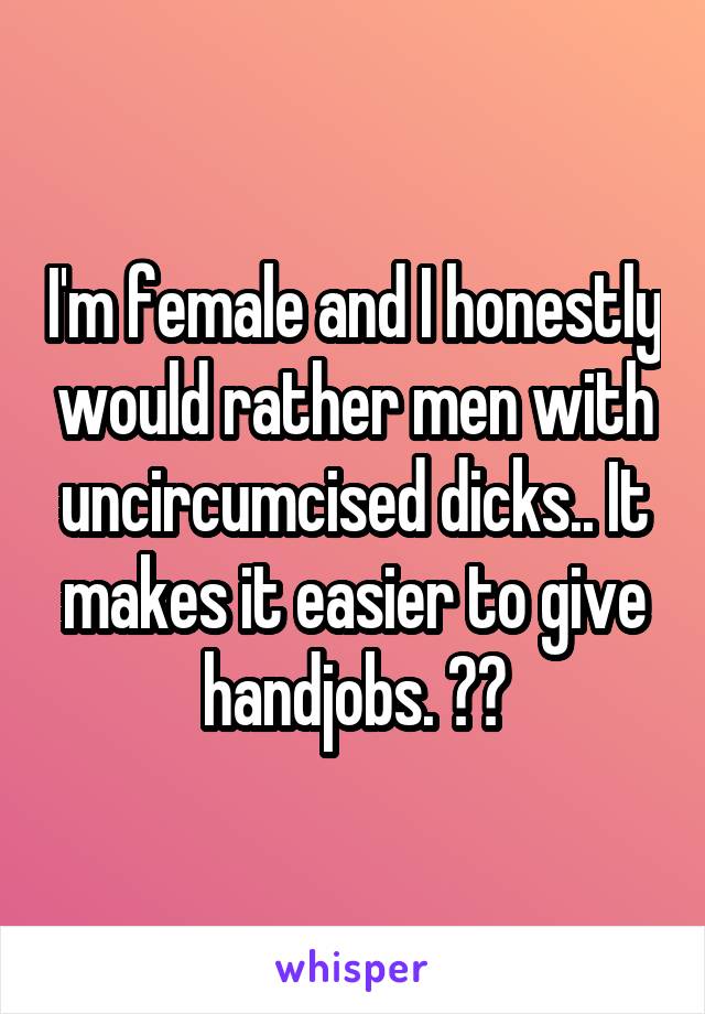 I'm female and I honestly would rather men with uncircumcised dicks.. It makes it easier to give handjobs. ✌😂