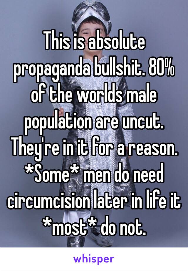 This is absolute propaganda bullshit. 80% of the worlds male population are uncut. They're in it for a reason. *Some* men do need circumcision later in life it *most* do not. 