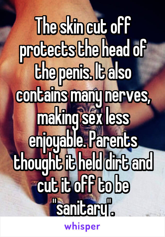 The skin cut off protects the head of the penis. It also contains many nerves, making sex less enjoyable. Parents thought it held dirt and cut it off to be "sanitary".