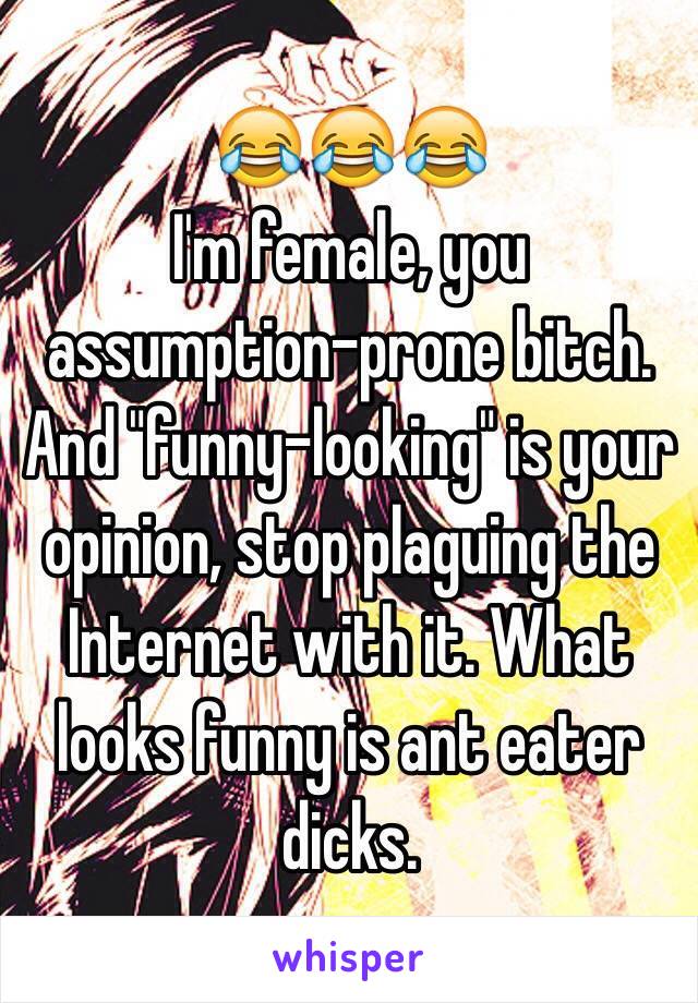 😂😂😂
I'm female, you assumption-prone bitch. And "funny-looking" is your opinion, stop plaguing the Internet with it. What looks funny is ant eater dicks. 