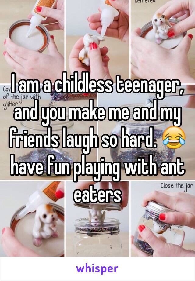 I am a childless teenager, and you make me and my friends laugh so hard. 😂 have fun playing with ant eaters