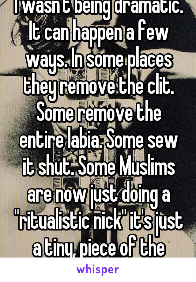 I wasn't being dramatic. It can happen a few ways. In some places they remove the clit. Some remove the entire labia. Some sew it shut. Some Muslims are now just doing a "ritualistic nick" it's just a tiny, piece of the clitoral hood. 