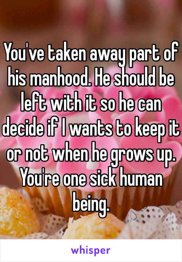 You've taken away part of his manhood. He should be left with it so he can decide if I wants to keep it or not when he grows up. You're one sick human being.