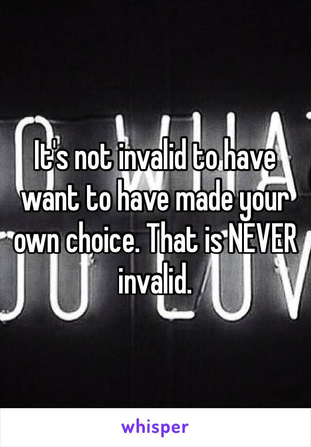 It's not invalid to have want to have made your own choice. That is NEVER invalid. 