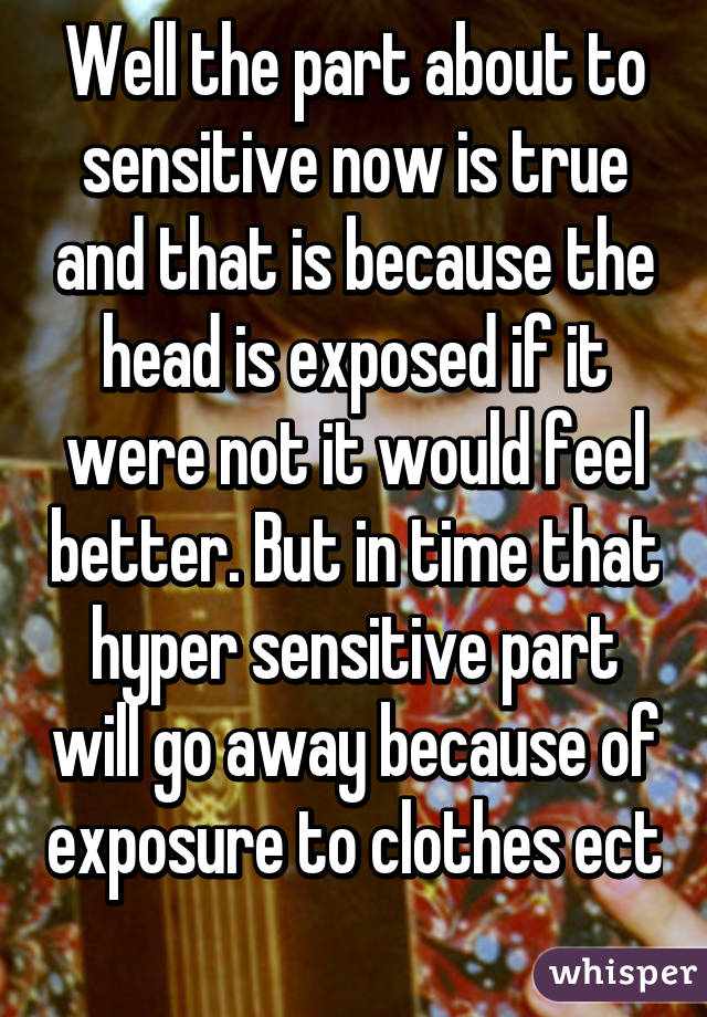 Well the part about to sensitive now is true and that is because the head is exposed if it were not it would feel better. But in time that hyper sensitive part will go away because of exposure to clothes ect 