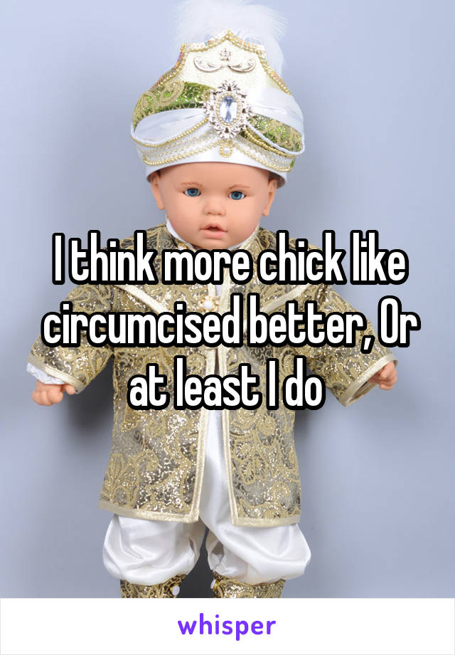 I think more chick like circumcised better, Or at least I do 