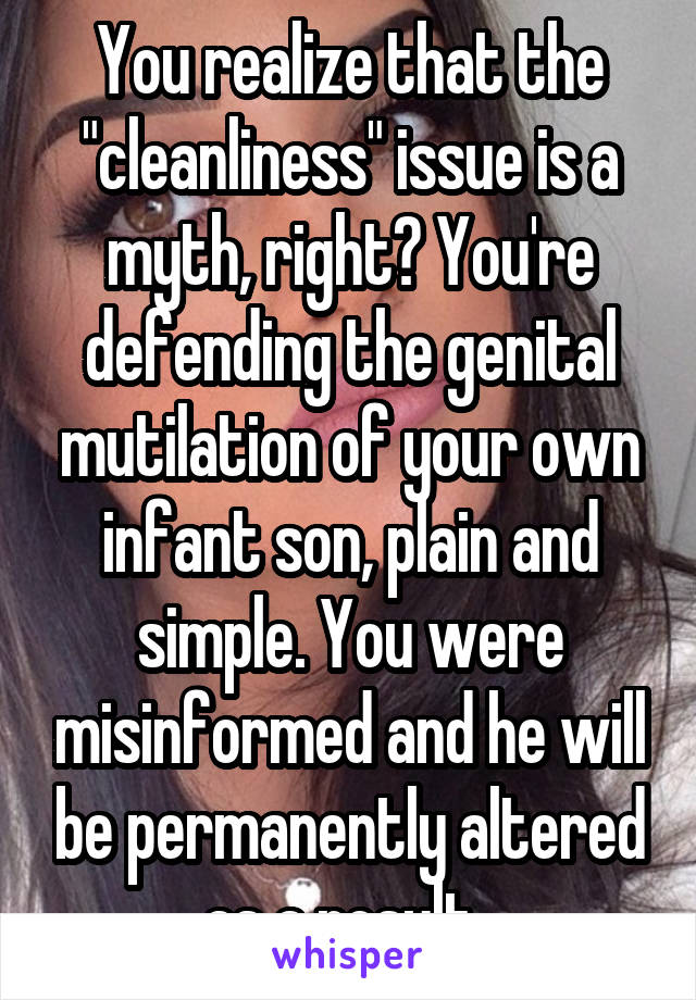 You realize that the "cleanliness" issue is a myth, right? You're defending the genital mutilation of your own infant son, plain and simple. You were misinformed and he will be permanently altered as a result. 