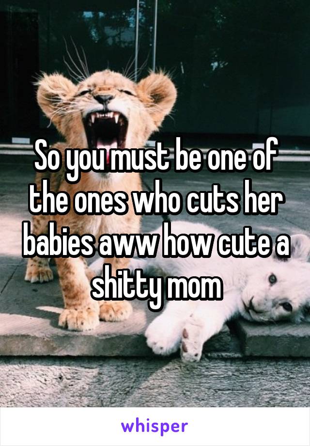 So you must be one of the ones who cuts her babies aww how cute a shitty mom