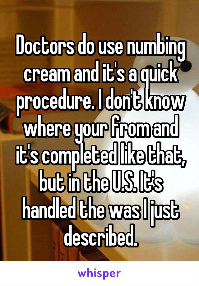 Doctors do use numbing cream and it's a quick procedure. I don't know where your from and it's completed like that, but in the U.S. It's handled the was I just described.