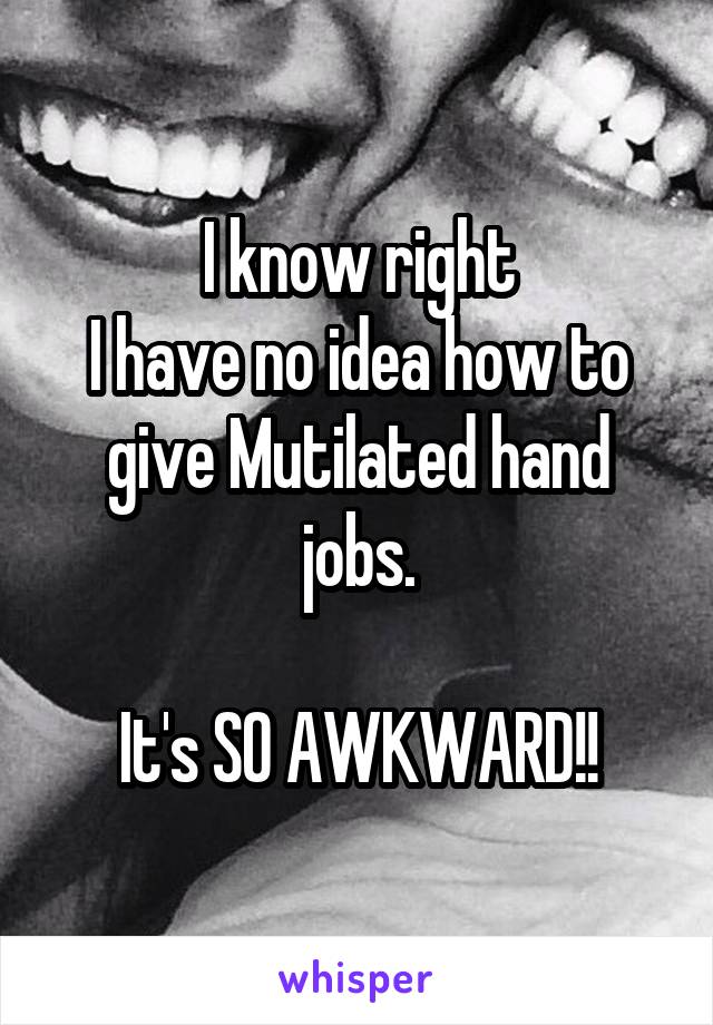 I know right
I have no idea how to give Mutilated hand jobs.

It's SO AWKWARD!!