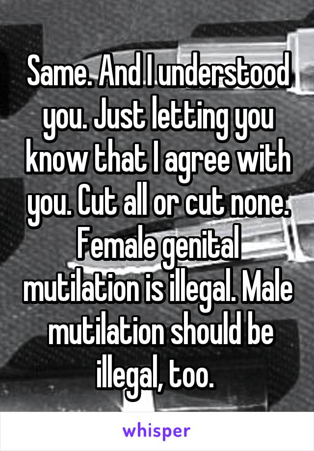 Same. And I understood you. Just letting you know that I agree with you. Cut all or cut none. Female genital mutilation is illegal. Male  mutilation should be illegal, too. 