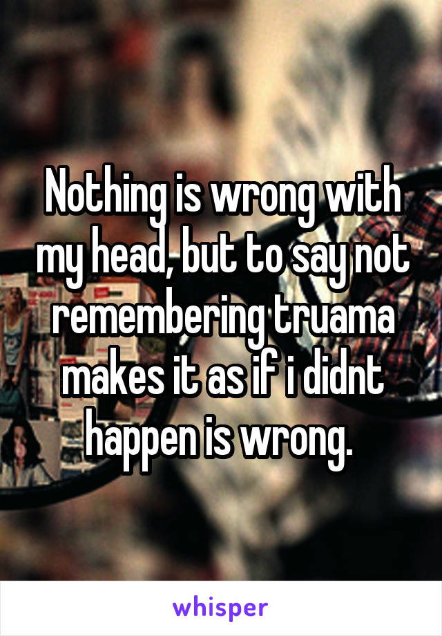 Nothing is wrong with my head, but to say not remembering truama makes it as if i didnt happen is wrong. 