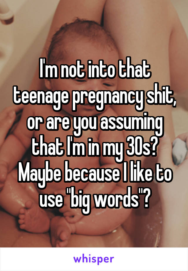 I'm not into that teenage pregnancy shit, or are you assuming that I'm in my 30s? Maybe because I like to use "big words"?