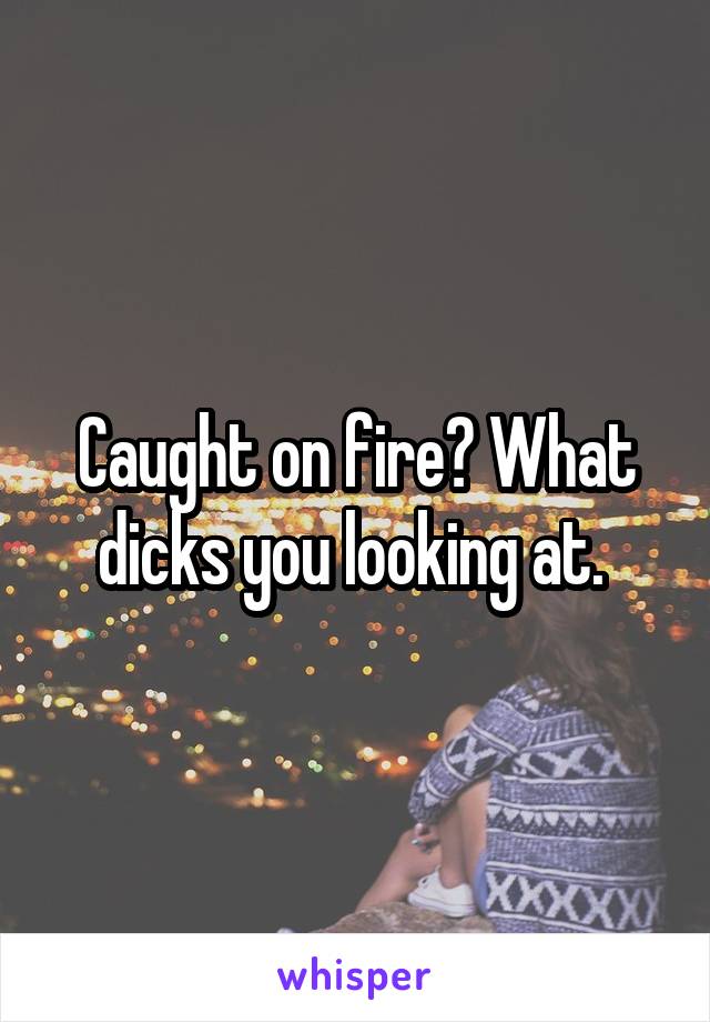 Caught on fire? What dicks you looking at. 