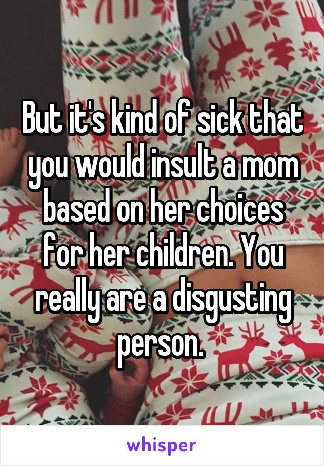 But it's kind of sick that you would insult a mom based on her choices for her children. You really are a disgusting person. 