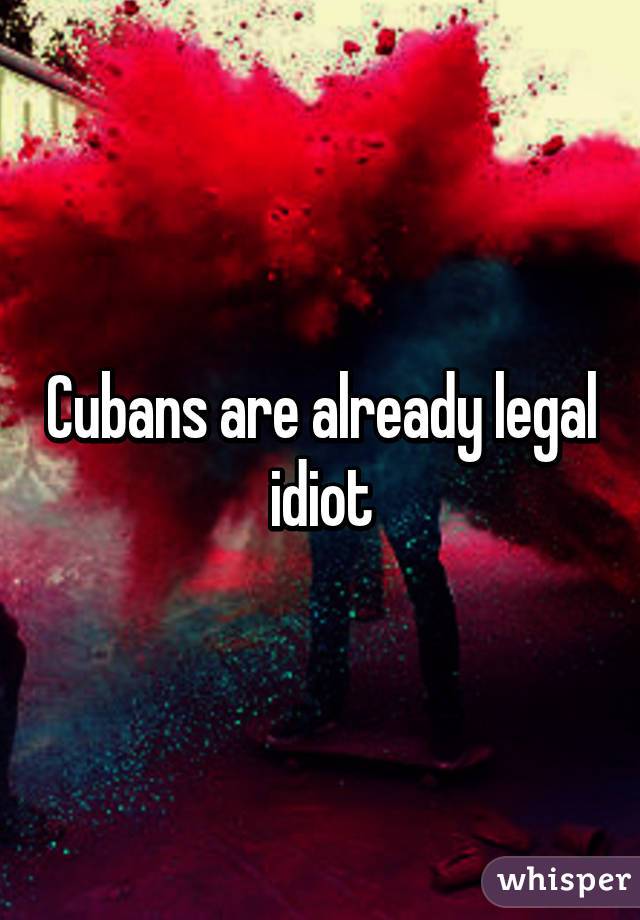 Cubans are already legal idiot