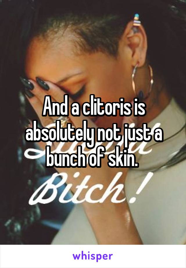 And a clitoris is absolutely not just a bunch of skin. 