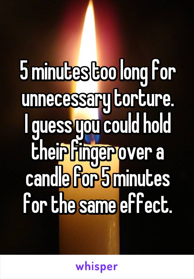 5 minutes too long for unnecessary torture.
I guess you could hold their finger over a candle for 5 minutes for the same effect.