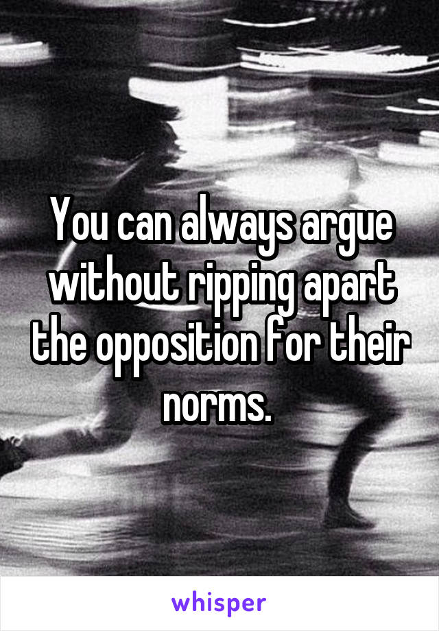 You can always argue without ripping apart the opposition for their norms. 