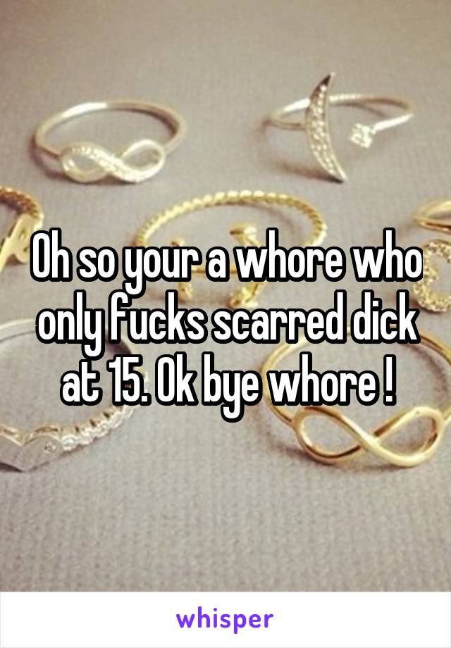 Oh so your a whore who only fucks scarred dick at 15. Ok bye whore !