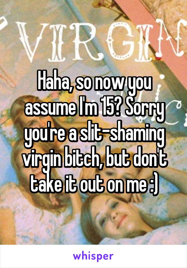 Haha, so now you assume I'm 15? Sorry you're a slit-shaming virgin bitch, but don't take it out on me :)