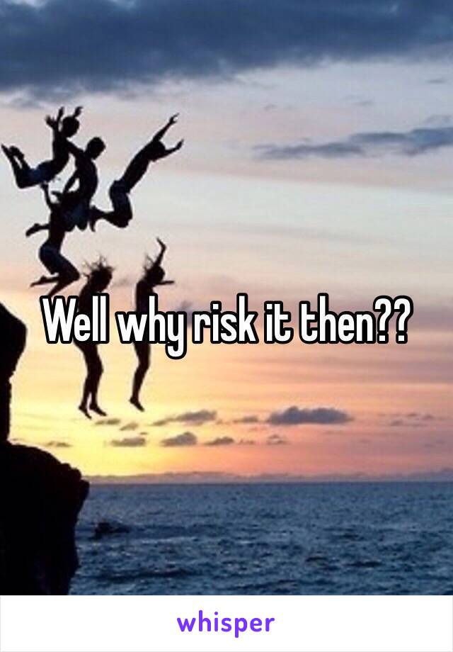 Well why risk it then??