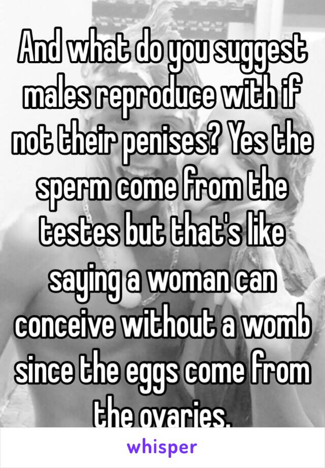 And what do you suggest males reproduce with if not their penises? Yes the sperm come from the testes but that's like saying a woman can conceive without a womb since the eggs come from the ovaries. 