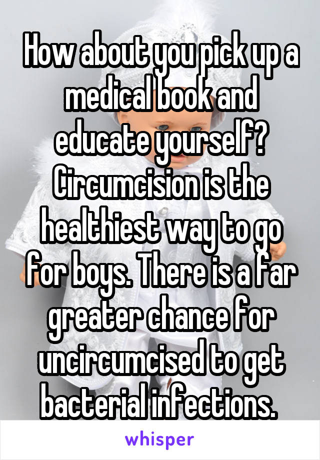 How about you pick up a medical book and educate yourself? Circumcision is the healthiest way to go for boys. There is a far greater chance for uncircumcised to get bacterial infections. 