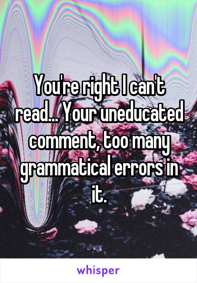 You're right I can't read... Your uneducated comment, too many grammatical errors in it.