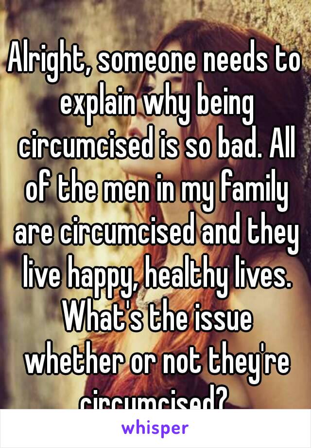 Alright, someone needs to explain why being circumcised is so bad. All of the men in my family are circumcised and they live happy, healthy lives. What's the issue whether or not they're circumcised? 